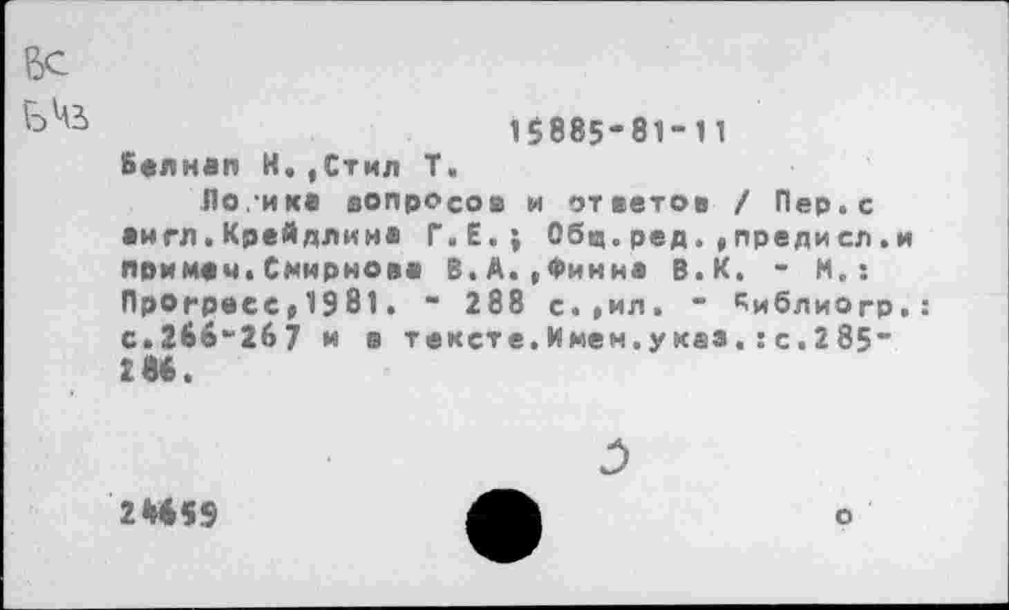 ﻿15885-81-11 Белнап И.,Стил Т.
Поикв вопросов и ответов / Пер. с англ.Крейдлина Г.Е.; Общ.ред.,предисл.и примач.Смирнова В.А.,Финна В.К. - И.: Прогресс»1981. - 288 с.»ил. - ^иблиогр.: с.266-267 и в тексте. Имен.указс. 2 85“ 2М.
2*459
о